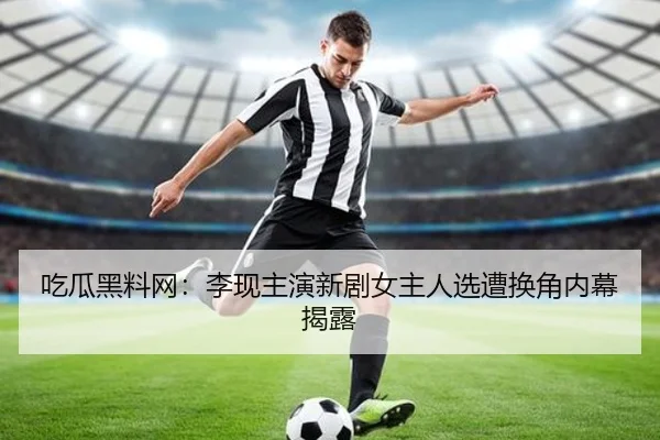 吃瓜黑料网：李现主演新剧女主人选遭换角内幕揭露