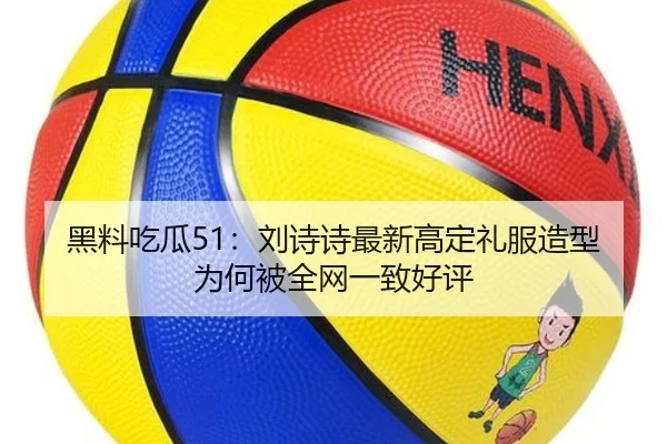 黑料吃瓜51：刘诗诗最新高定礼服造型为何被全网一致好评